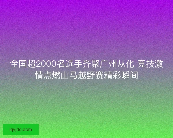 全国超2000名选手齐聚广州从化 竞技激情点燃山马越野赛精彩瞬间