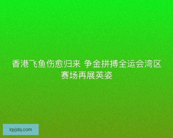 香港飞鱼伤愈归来 争金拼搏全运会湾区赛场再展英姿