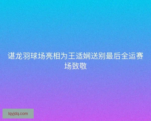 谌龙羽球场亮相为王适娴送别最后全运赛场致敬