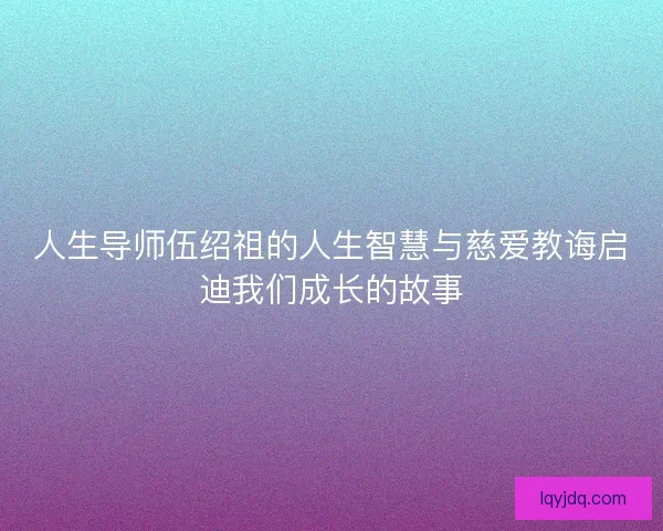 人生导师伍绍祖的人生智慧与慈爱教诲启迪我们成长的故事