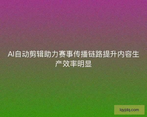AI自动剪辑助力赛事传播链路提升内容生产效率明显